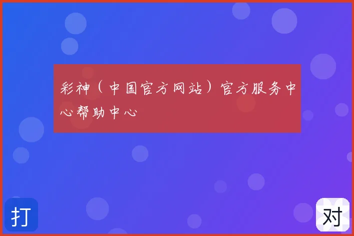 彩神（中国官方网站）官方服务中心帮助中心