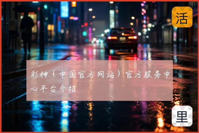 彩神（中国官方网站）官方服务中心平台介绍