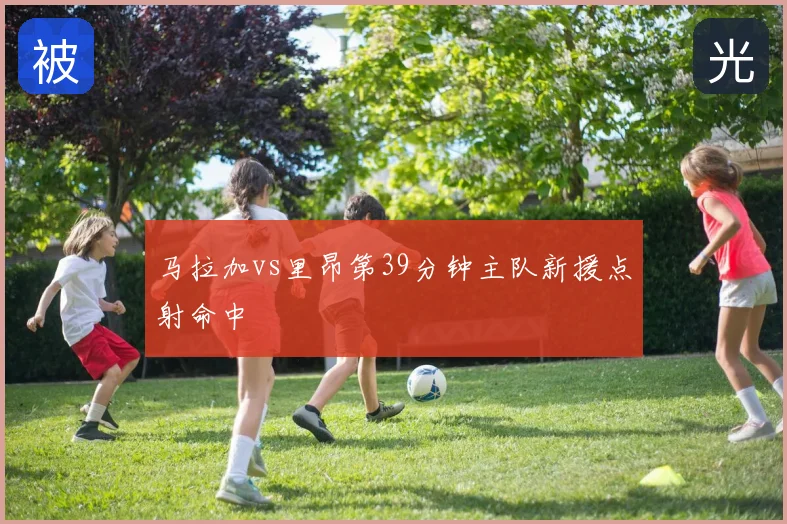 马拉加vs里昂第39分钟主队新援点射命中